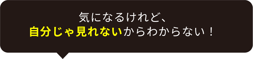 気になるけれど、自分じゃ見れないからわからない！