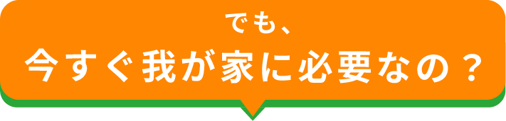 でも今すぐ我が家に必要なの？