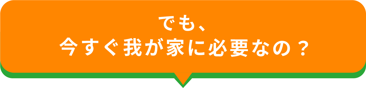 でも今すぐ我が家に必要なの？